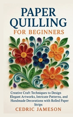Paper Quilling for Beginners: Creative Craft Techniques to Design Elegant Artworks, Intricate Patterns, and Handmade Decorations with Rolled Paper Str by Jameson, Cedric