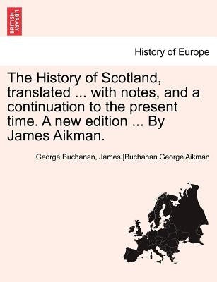 The History of Scotland, translated ... with notes, and a continuation to the present time. A new edition ... By James Aikman. Vol. VI. by Buchanan, George