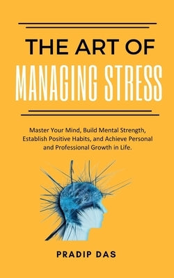 The Art of Managing Stress: Master Your Mind, Build Mental Strength, Establish Positive Habits, and Achieve Personal and Professional Growth in Life. by Das, Pradip