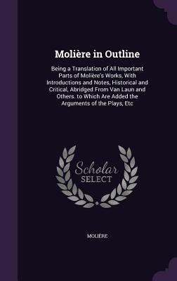 Molière in Outline: Being a Translation of All Important Parts of Molière's Works, With Introductions and Notes, Historical and Critical, by Molière