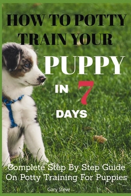 How To Potty Train Your Puppy In 7 days: Complete Step By Step Guide On Potty Training For Puppies by Steve, Gary