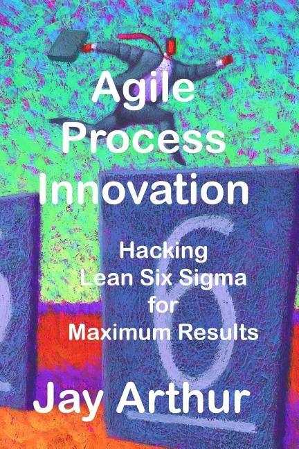 Agile Process Innovation: Hacking Lean Six Sigma to Maximize Results by Arthur, Jay