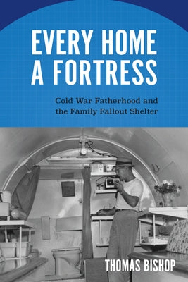 Every Home a Fortress: Cold War Fatherhood and the Family Fallout Shelter by Bishop, Thomas