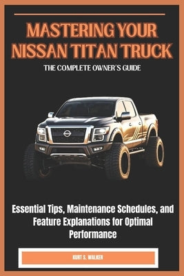 Mastering Your Nissan Titan Truck: THE COMPLETE OWNER'S GUIDE: Essential Tips, Maintenance Schedules, and Feature Explanations for Optimal Performance by Walker, Kurt S.