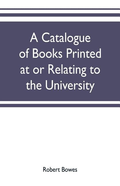 A catalogue of books printed at or relating to the University, town & county of Cambridge, from 1521 to 1893, with bibliographical and biographical no by Bowes, Robert