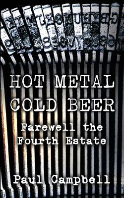 Hot Metal, Cold Beer: Farewell the Fourth Estate by Campbell, Paul