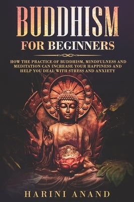 Buddhism for Beginners: How The Practice of Buddhism, Mindfulness and Meditation Can Increase Your Happiness and Help You Deal With Stress and by Anand, Harini
