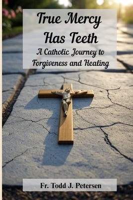 True Mercy Has Teeth: A Catholic Journey to Forgiveness and Healing by Petersen, Todd J.