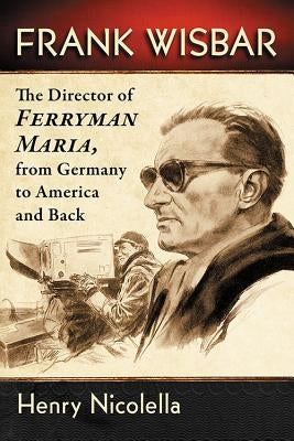 Frank Wisbar: The Director of Ferryman Maria, from Germany to America and Back by Nicolella, Henry