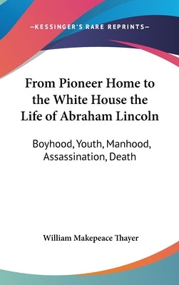 From Pioneer Home to the White House the Life of Abraham Lincoln: Boyhood, Youth, Manhood, Assassination, Death by Thayer, William Makepeace
