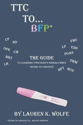 TTC to BFP+: THE guide to learning your body's signals when trying to conceive by Wolfe, Lauren K.