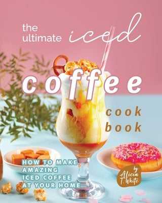 The Ultimate Iced Coffee Cookbook: How to Make Amazing Iced Coffee at Your Home by T. White, Alicia