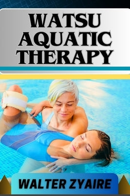 Watsu Aquatic Therapy: A Complete Guide For Harmonizing Body And Water And Transforming Through Healing Waters Into Holistic Wellness by Zyaire, Walter