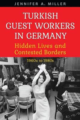 Turkish Guest Workers in Germany: Hidden Lives and Contested Borders, 1960s to 1980s by Miller, Jennifer A.