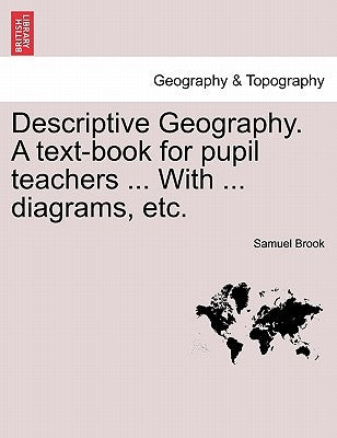 Descriptive Geography. A text-book for pupil teachers ... With ... diagrams, etc. by Brook, Samuel