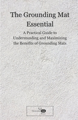 The Grounding Mat Essentials: A Practical Guide to Understanding and Maximizing the Benefits of Grounding Mats by Press, Elemental Ink