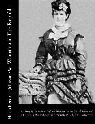 Woman and The Republic: A Survey of the Woman-Suffrage Movement in the United States and a Discussion of the Claims and Arguments of Its Forem by Kendrick Johnson, Helen
