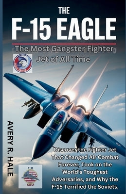 The F-15 Eagle: The Most Gangster Fighter Jet of All Time: Discover the Fighter Jet That Changed Air Combat Forever, Took on the World's Toughest Adve by R. Hale, Avery