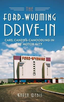 The Ford-Wyoming Drive-In: Cars, Candy & Canoodling in the Motor City by Dybis, Karen