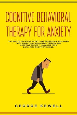 Cognitive Behavioral Therapy for Anxiety: The Way to Overcome Anxiety and Depression, Explained with Dialectical Behavioral Therapy and Cognitive Ther by Kewell, George
