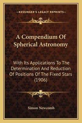 A Compendium Of Spherical Astronomy: With Its Applications To The Determination And Reduction Of Positions Of The Fixed Stars (1906) by Newcomb, Simon