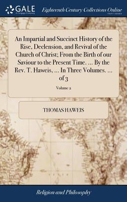 An Impartial and Succinct History of the Rise, Declension, and Revival of the Church of Christ; From the Birth of our Saviour to the Present Time. ... by Haweis, Thomas