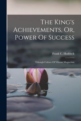 The King's Achievements, Or, Power Of Success: Trhough Culture Of Vibrant Magnetism by Haddock, Frank C.