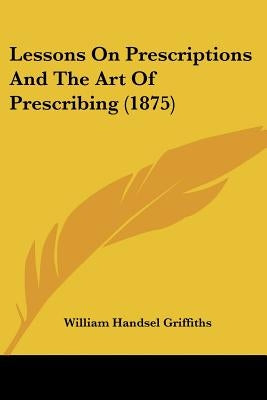 Lessons On Prescriptions And The Art Of Prescribing (1875) by Griffiths, William Handsel