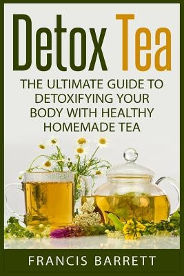 Detox Tea: The Ultimate Guide to Detoxifying your Body with Healthy Homemade Tea by Barrett, Francis