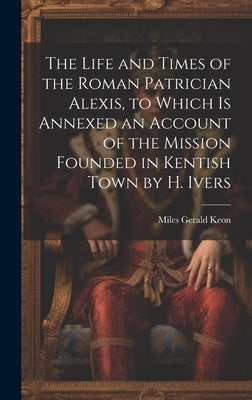 The Life and Times of the Roman Patrician Alexis, to Which Is Annexed an Account of the Mission Founded in Kentish Town by H. Ivers by Keon, Miles Gerald