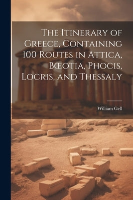 The Itinerary of Greece, Containing 100 Routes in Attica, Boeotia, Phocis, Locris, and Thessaly by Gell, William