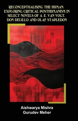 Reconceptualising the Human: Exploring Critical Posthumanism in Select Novels of A. E. Van Vogt, Don Delillo and Olaf Stapledon by Mishra, Aishwarya