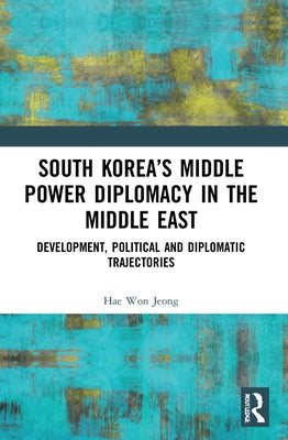 South Korea's Middle Power Diplomacy in the Middle East: Development, Political and Diplomatic Trajectories by Jeong, Hae Won