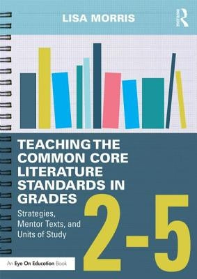 Teaching the Common Core Literature Standards in Grades 2-5: Strategies, Mentor Texts, and Units of Study by Morris, Lisa
