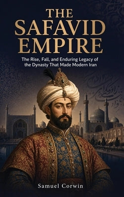 The Safavid Empire: The Rise, Fall, and Enduring Legacy of the Dynasty That Made Modern Iran by Corwin, Samuel