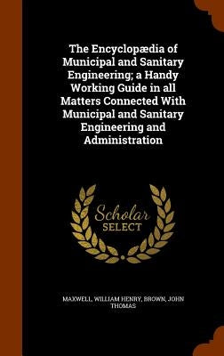 The Encyclopædia of Municipal and Sanitary Engineering; a Handy Working Guide in all Matters Connected With Municipal and Sanitary Engineering and Adm by Maxwell, William Henry