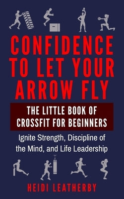 Confidence to Let Your Arrow Fly The Little Book of CrossFit for Beginners Ignite Strength, Discipline of the Mind, and Life Leadership by Leatherby, Heidi