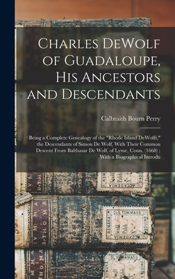 Charles DeWolf of Guadaloupe, his Ancestors and Descendants: Being a Complete Genealogy of the "Rhode Island DeWolfs," the Descendants of Simon De Wol by Perry, Calbraith Bourn