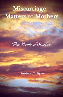 Miscarriage Matters to Mothers: The Book of Stories by Myers, Michelle L.