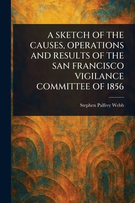 A Sketch of the Causes, Operations and Results of the San Francisco Vigilance Committee of 1856 by Webb, Stephen Palfrey