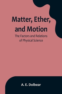 Matter, Ether, and Motion: The Factors and Relations of Physical Science by E. Dolbear, A.