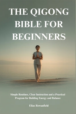 The Qigong Bible for Beginners: Simple Routines, Clear Instruction and a Practical Program for Building Energy and Balance by Rowanfield, Elias