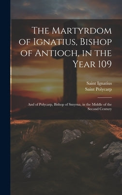 The Martyrdom of Ignatius, Bishop of Antioch, in the Year 109; and of Polycarp, Bishop of Smyrna, in the Middle of the Second Century by Polycarp, Saint