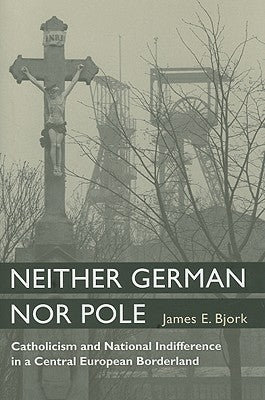 Neither German Nor Pole: Catholicism and National Indifference in a Central European Borderland by Bjork, James