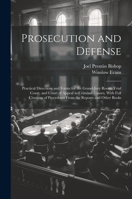 Prosecution and Defense: Practical Directions and Forms for the Grand-Jury Room, Trial Court, and Court of Appeal in Criminal Causes, With Full by Bishop, Joel Prentiss