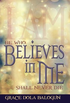 He Who Believes in Me Shall Never Die by Balogun, Grace Dola