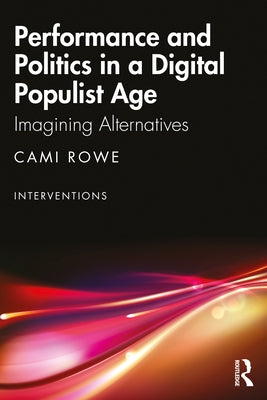 Performance and Politics in a Digital Populist Age: Imagining Alternatives by Rowe, Cami