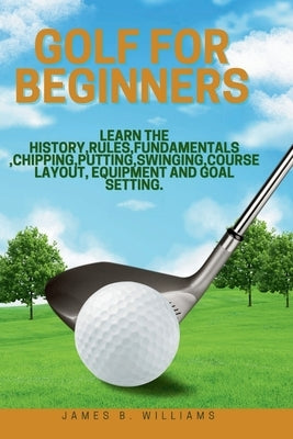 Golf For Beginners: : Learn the History, Rules, Fundamentals, Chipping, Putting, Swinging, Course Layout, Equipment and Goal setting. by Williams, James B.