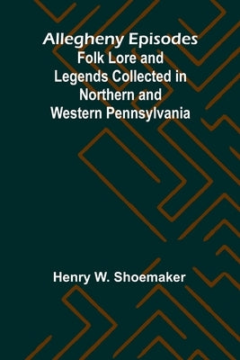 Allegheny Episodes; Folk Lore and Legends Collected in Northern and Western Pennsylvania by W. Shoemaker, Henry