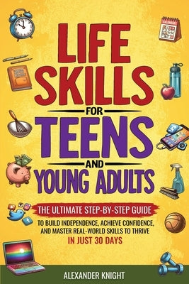 Life Skills For Teens And Young Adults: The Ultimate Step-by-Step Guide for Building Independence, Confidence, and Real-World Skills to Thrive in Just by Knight, Alexander